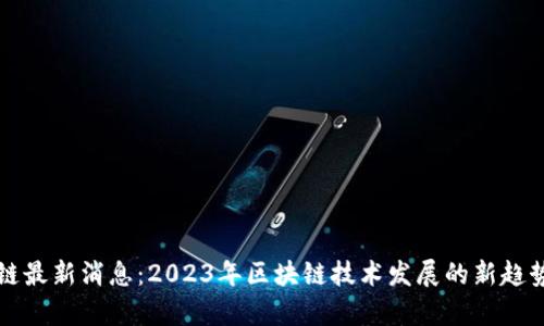 真区块链最新消息：2023年区块链技术发展的新趋势与前景