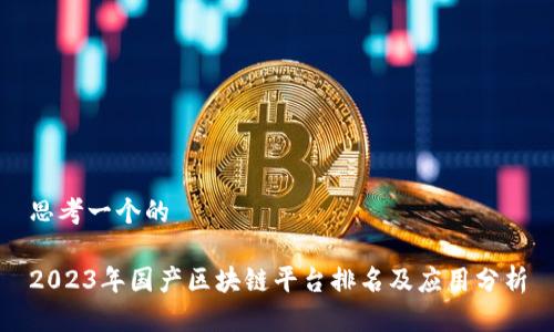 思考一个的

2023年国产区块链平台排名及应用分析